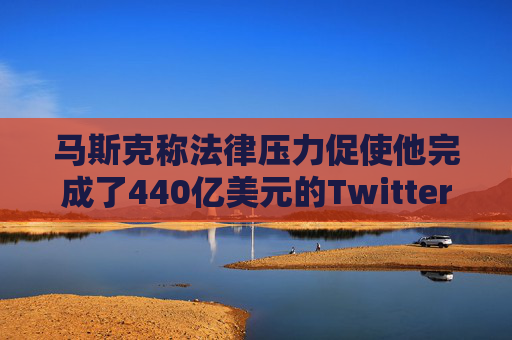 马斯克称法律压力促使他完成了440亿美元的Twitter交易