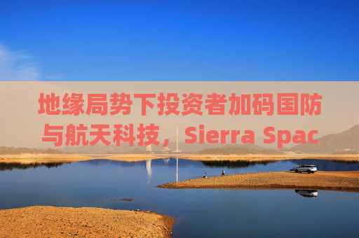 地缘局势下投资者加码国防与航天科技，Sierra Space估值达80亿美元