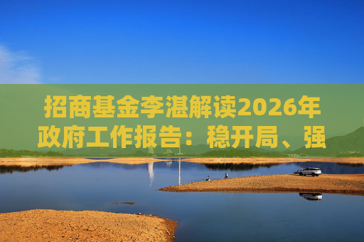招商基金李湛解读2026年政府工作报告：稳开局、强创新、扩内需，为“十五五”高质量发展奠基础