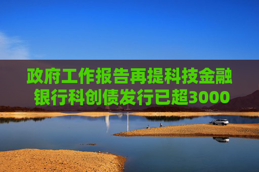 政府工作报告再提科技金融 银行科创债发行已超3000亿 69家银行入局