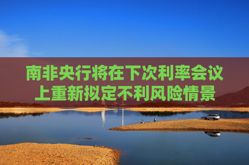 南非央行将在下次利率会议上重新拟定不利风险情景