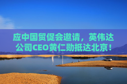 应中国贸促会邀请，英伟达公司CEO黄仁勋抵达北京！3个月前，黄仁勋曾在华表态：要继续与中国合作