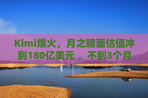Kimi爆火，月之暗面估值冲到180亿美元 ，不到3个月翻了4倍！