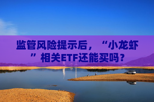 监管风险提示后，“小龙虾”相关ETF还能买吗？
