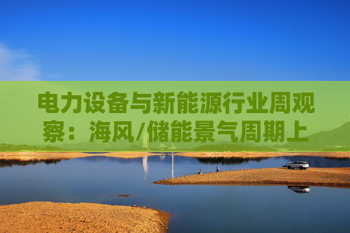 电力设备与新能源行业周观察:海风/储能景气周期上行 关注锂电产业边际改善 第1张 电力设备与新能源行业周观察:海风/储能景气周期上行 关注锂电产业边际改善 第1张