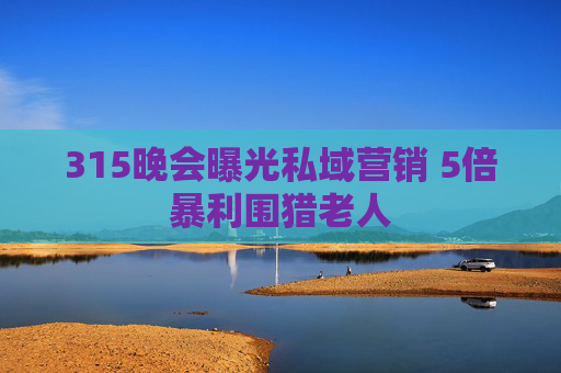 315晚会曝光私域营销 5倍暴利围猎老人