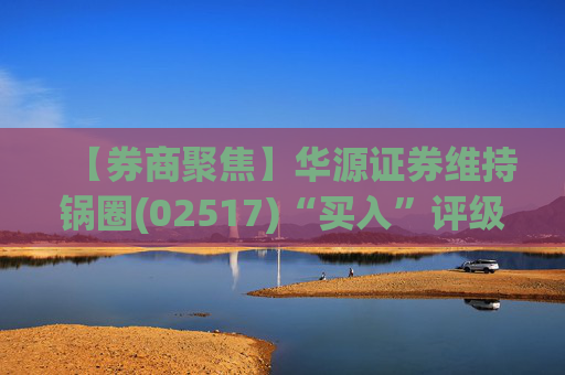 【券商聚焦】华源证券维持锅圈(02517)“买入”评级 看好公司营收快速增长、盈利能力持续提升