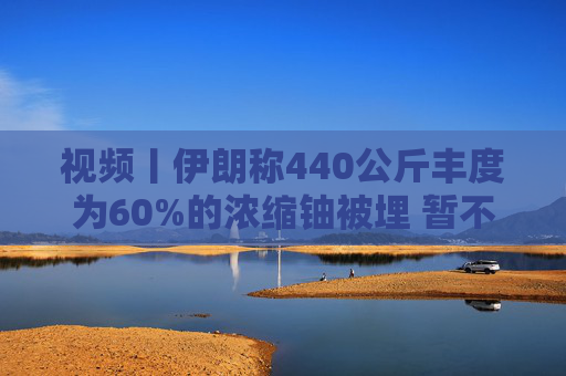 视频丨伊朗称440公斤丰度为60%的浓缩铀被埋 暂不打算取出  第1张