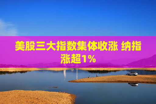 美股三大指数集体收涨 纳指涨超1%