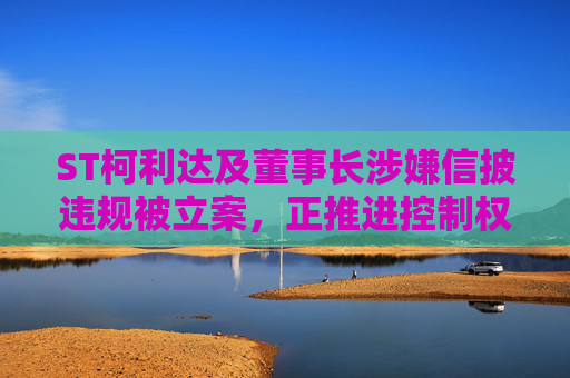 ST柯利达及董事长涉嫌信披违规被立案，正推进控制权变更