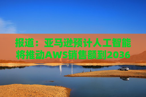 报道：亚马逊预计人工智能将推动AWS销售额到2036年达到6000亿美元