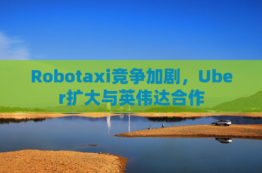 Robotaxi竞争加剧，Uber扩大与英伟达合作