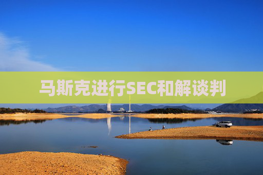 马斯克进行SEC和解谈判  第1张