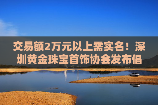交易额2万元以上需实名！深圳黄金珠宝首饰协会发布倡议书