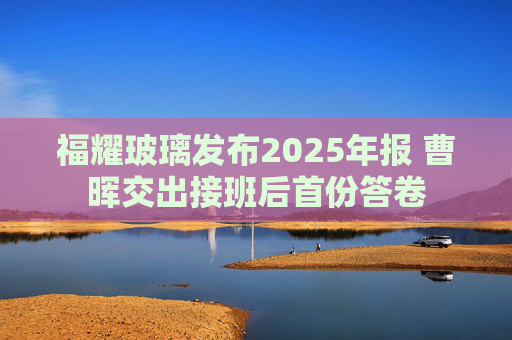 福耀玻璃发布2025年报 曹晖交出接班后首份答卷