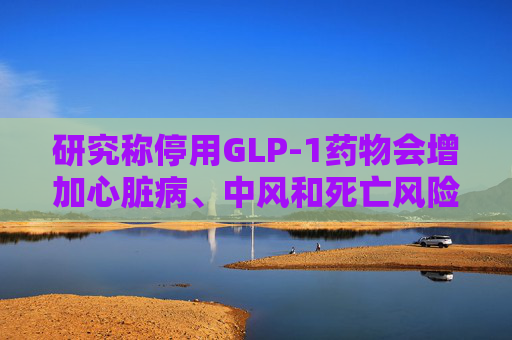 研究称停用GLP-1药物会增加心脏病、中风和死亡风险