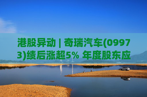 港股异动 | 奇瑞汽车(09973)绩后涨超5% 年度股东应占利润同比增加34.6% 公司新能源转型加速