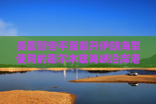 美国警告平民避开伊朗海军使用的霍尔木兹海峡沿岸港口  第1张