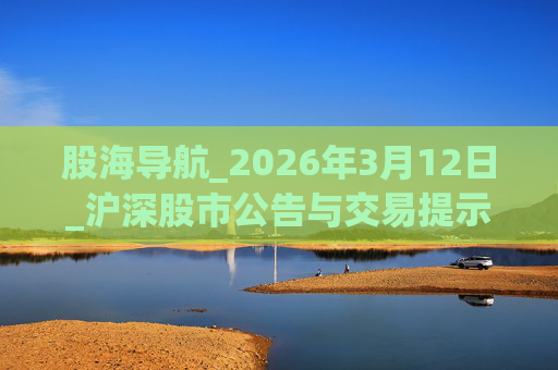 股海导航_2026年3月12日_沪深股市公告与交易提示