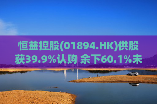 恒益控股(01894.HK)供股获39.9%认购 余下60.1%未认购股份将启动补偿安排