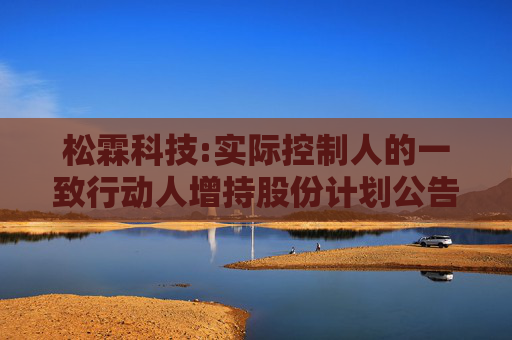 松霖科技:实际控制人的一致行动人增持股份计划公告