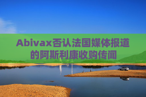 Abivax否认法国媒体报道的阿斯利康收购传闻