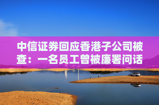 中信证券回应香港子公司被查：一名员工曾被廉署问话
