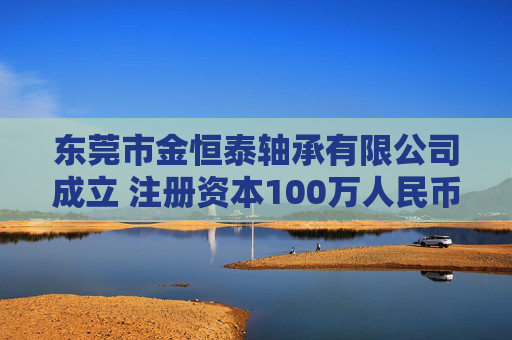 东莞市金恒泰轴承有限公司成立 注册资本100万人民币 第1张 东莞市金恒泰轴承有限公司成立 注册资本100万人民币 第1张