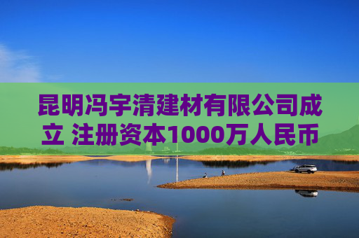 昆明冯宇清建材有限公司成立 注册资本1000万人民币