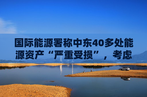 国际能源署称中东40多处能源资产“严重受损”，考虑进一步释放原油储备