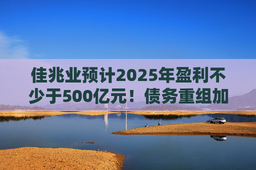 佳兆业预计2025年盈利不少于500亿元！债务重组加速后，这些出险房企集中“扭亏”