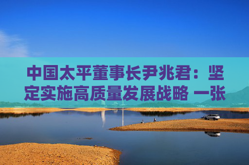 中国太平董事长尹兆君：坚定实施高质量发展战略 一张蓝图绘到底