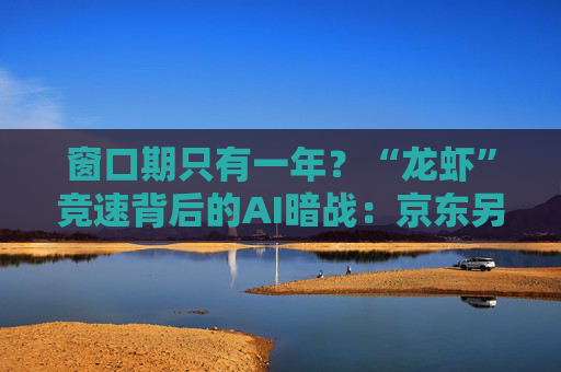 窗口期只有一年？“龙虾”竞速背后的AI暗战：京东另辟“产业端”解法，能后来居上吗？