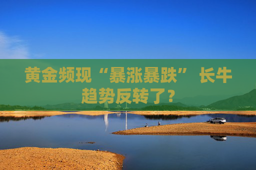 黄金频现“暴涨暴跌” 长牛趋势反转了？