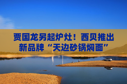 贾国龙另起炉灶！西贝推出新品牌“天边砂锅焖面”