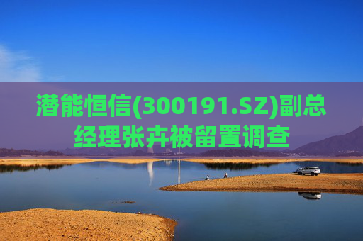 潜能恒信(300191.SZ)副总经理张卉被留置调查