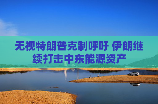 无视特朗普克制呼吁 伊朗继续打击中东能源资产