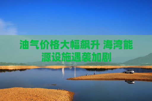 油气价格大幅飙升 海湾能源设施遇袭加剧