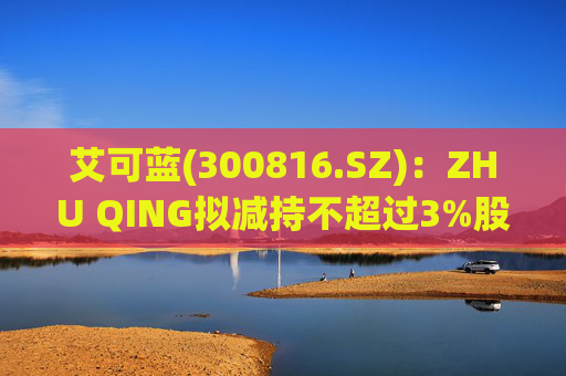 艾可蓝(300816.SZ)：ZHU QING拟减持不超过3%股份