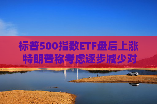 标普500指数ETF盘后上涨 特朗普称考虑逐步减少对伊朗的军事行动