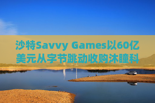 沙特Savvy Games以60亿美元从字节跳动收购沐瞳科技