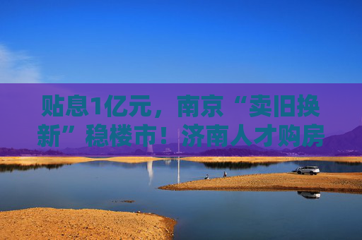 贴息1亿元，南京“卖旧换新”稳楼市！济南人才购房补贴最高100万元  第1张