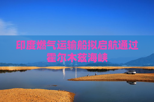 印度燃气运输船拟启航通过霍尔木兹海峡  第1张