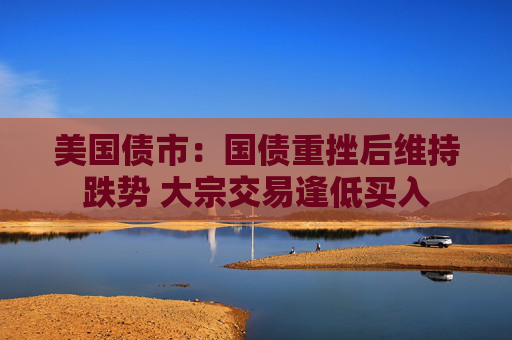 美国债市：国债重挫后维持跌势 大宗交易逢低买入