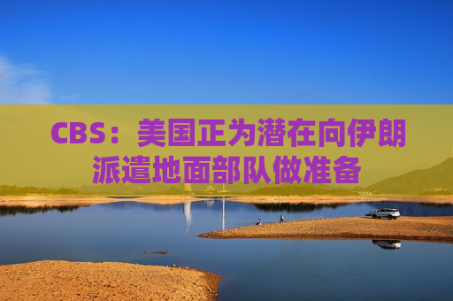 CBS：美国正为潜在向伊朗派遣地面部队做准备