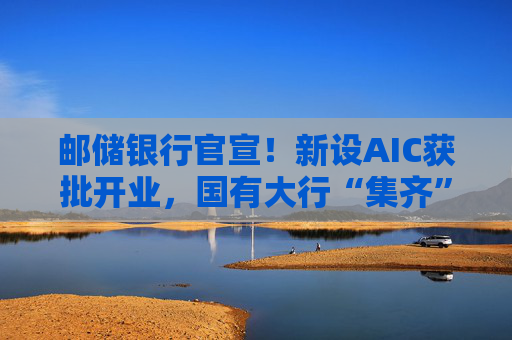 邮储银行官宣！新设AIC获批开业，国有大行“集齐”牌照！