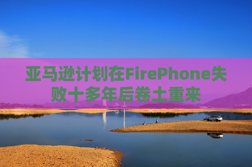 亚马逊计划在FirePhone失败十多年后卷土重来