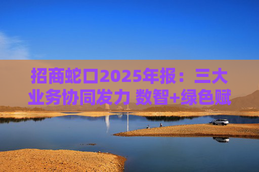 招商蛇口2025年报：三大业务协同发力 数智+绿色赋能长远发展