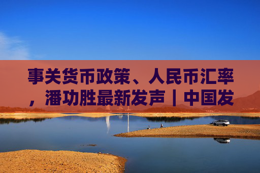 事关货币政策、人民币汇率，潘功胜最新发声｜中国发展高层论坛