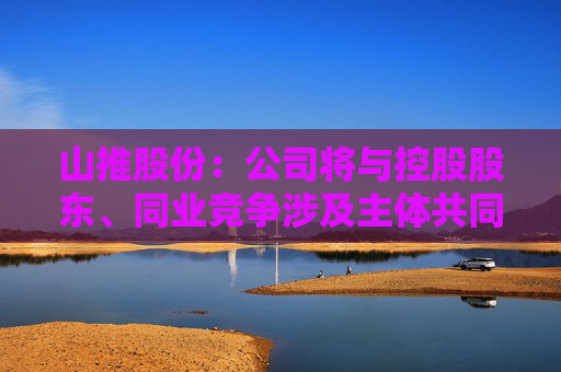 山推股份：公司将与控股股东、同业竞争涉及主体共同探讨多种可能的解决方案  第1张